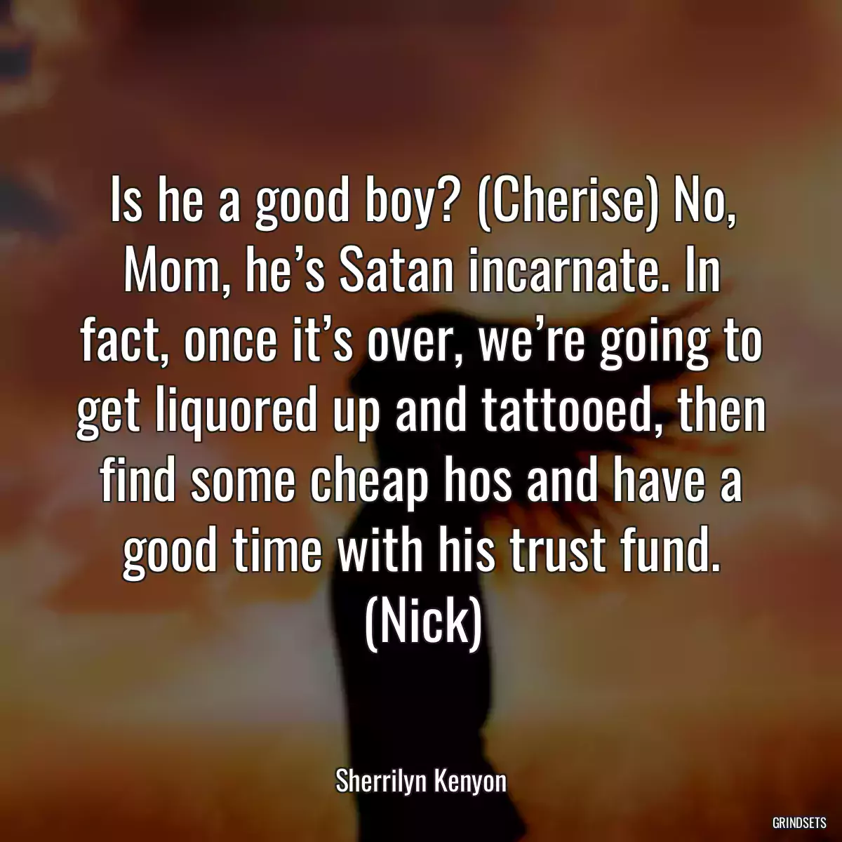 Is he a good boy? (Cherise) No, Mom, he’s Satan incarnate. In fact, once it’s over, we’re going to get liquored up and tattooed, then find some cheap hos and have a good time with his trust fund. (Nick)