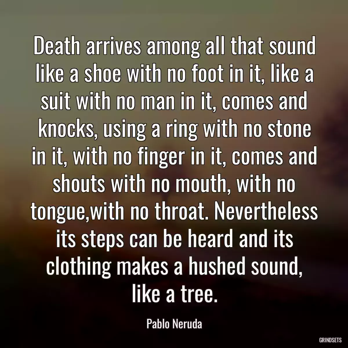 Death arrives among all that sound like a shoe with no foot in it, like a suit with no man in it, comes and knocks, using a ring with no stone in it, with no finger in it, comes and shouts with no mouth, with no tongue,with no throat. Nevertheless its steps can be heard and its clothing makes a hushed sound, like a tree.