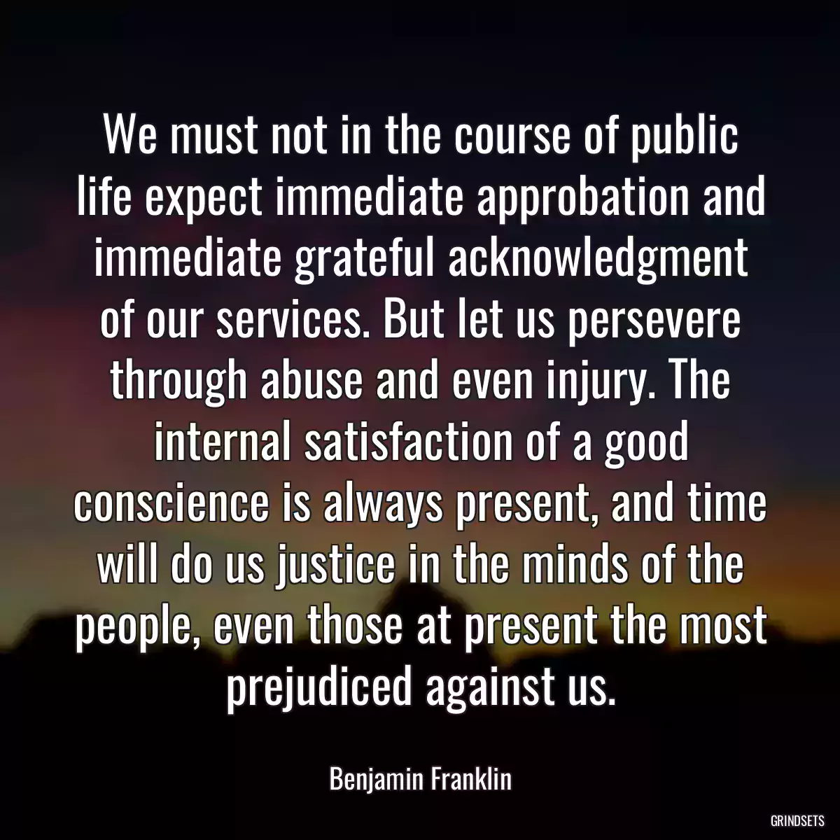 We must not in the course of public life expect immediate approbation and immediate grateful acknowledgment of our services. But let us persevere through abuse and even injury. The internal satisfaction of a good conscience is always present, and time will do us justice in the minds of the people, even those at present the most prejudiced against us.