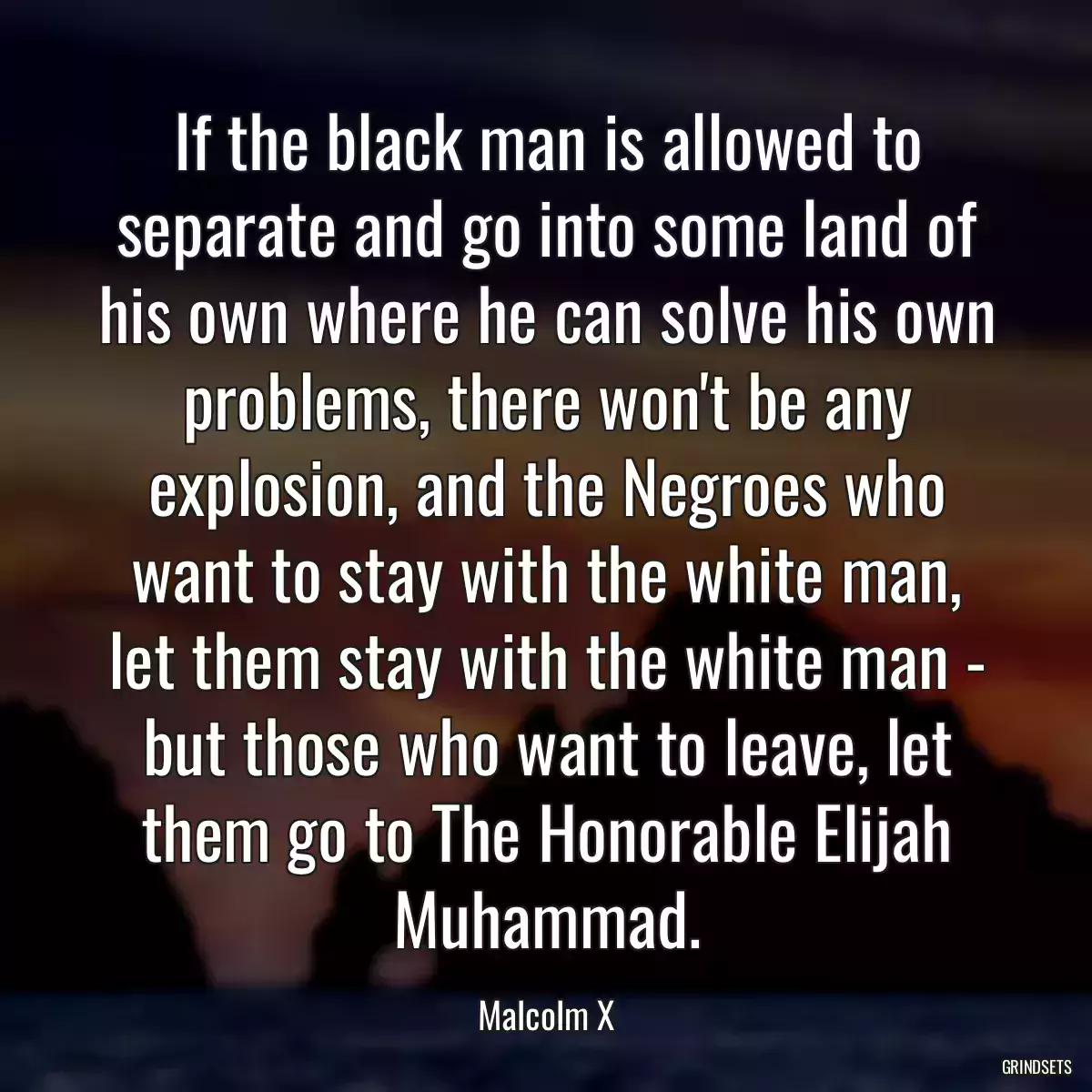 If the black man is allowed to separate and go into some land of his own where he can solve his own problems, there won\'t be any explosion, and the Negroes who want to stay with the white man, let them stay with the white man - but those who want to leave, let them go to The Honorable Elijah Muhammad.