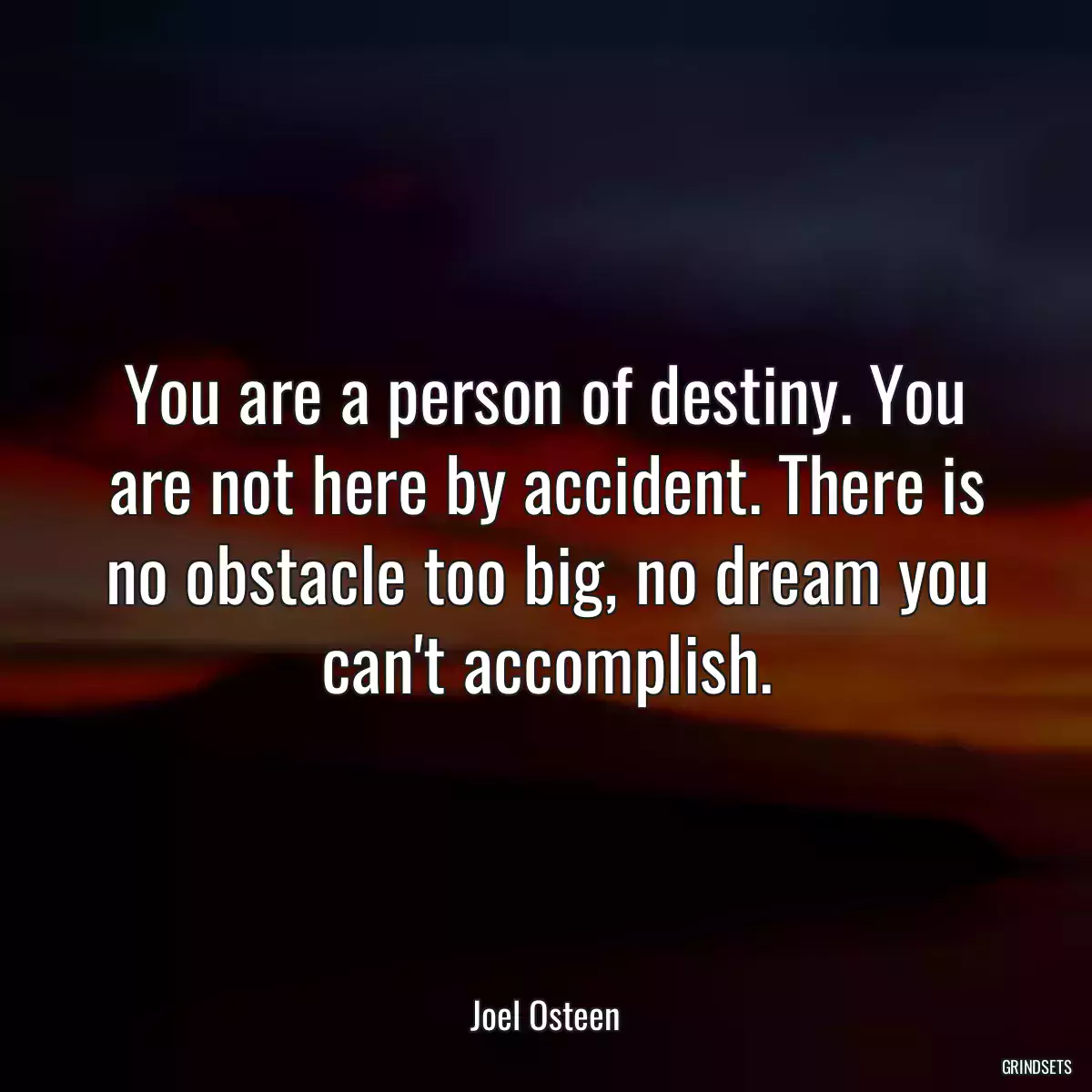 You are a person of destiny. You are not here by accident. There is no obstacle too big, no dream you can\'t accomplish.