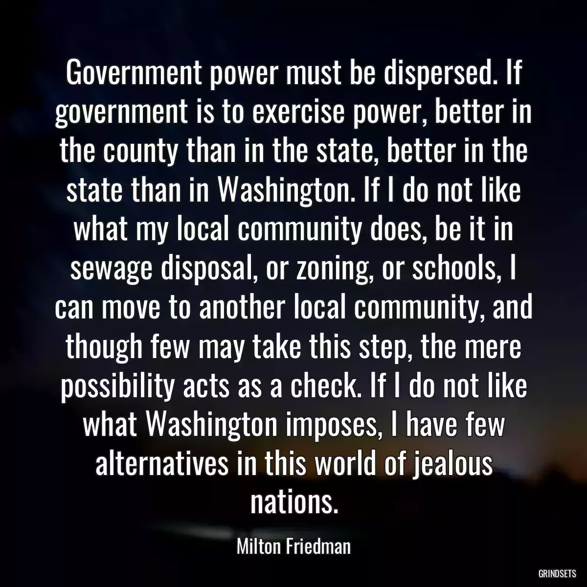 Government power must be dispersed. If government is to exercise power, better in the county than in the state, better in the state than in Washington. If I do not like what my local community does, be it in sewage disposal, or zoning, or schools, I can move to another local community, and though few may take this step, the mere possibility acts as a check. If I do not like what Washington imposes, I have few alternatives in this world of jealous nations.