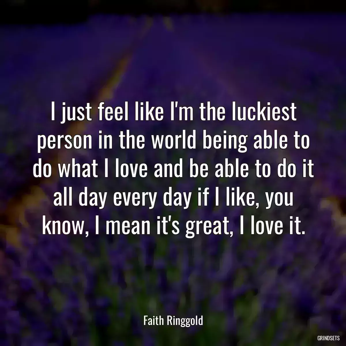 I just feel like I\'m the luckiest person in the world being able to do what I love and be able to do it all day every day if I like, you know, I mean it\'s great, I love it.