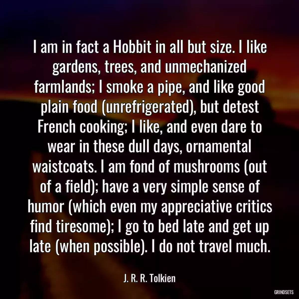 I am in fact a Hobbit in all but size. I like gardens, trees, and unmechanized farmlands; I smoke a pipe, and like good plain food (unrefrigerated), but detest French cooking; I like, and even dare to wear in these dull days, ornamental waistcoats. I am fond of mushrooms (out of a field); have a very simple sense of humor (which even my appreciative critics find tiresome); I go to bed late and get up late (when possible). I do not travel much.