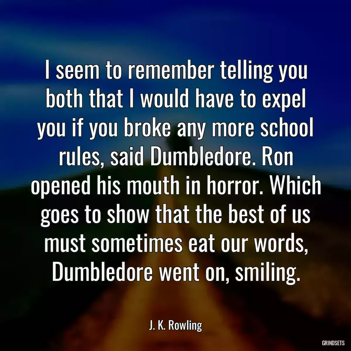 I seem to remember telling you both that I would have to expel you if you broke any more school rules, said Dumbledore. Ron opened his mouth in horror. Which goes to show that the best of us must sometimes eat our words, Dumbledore went on, smiling.