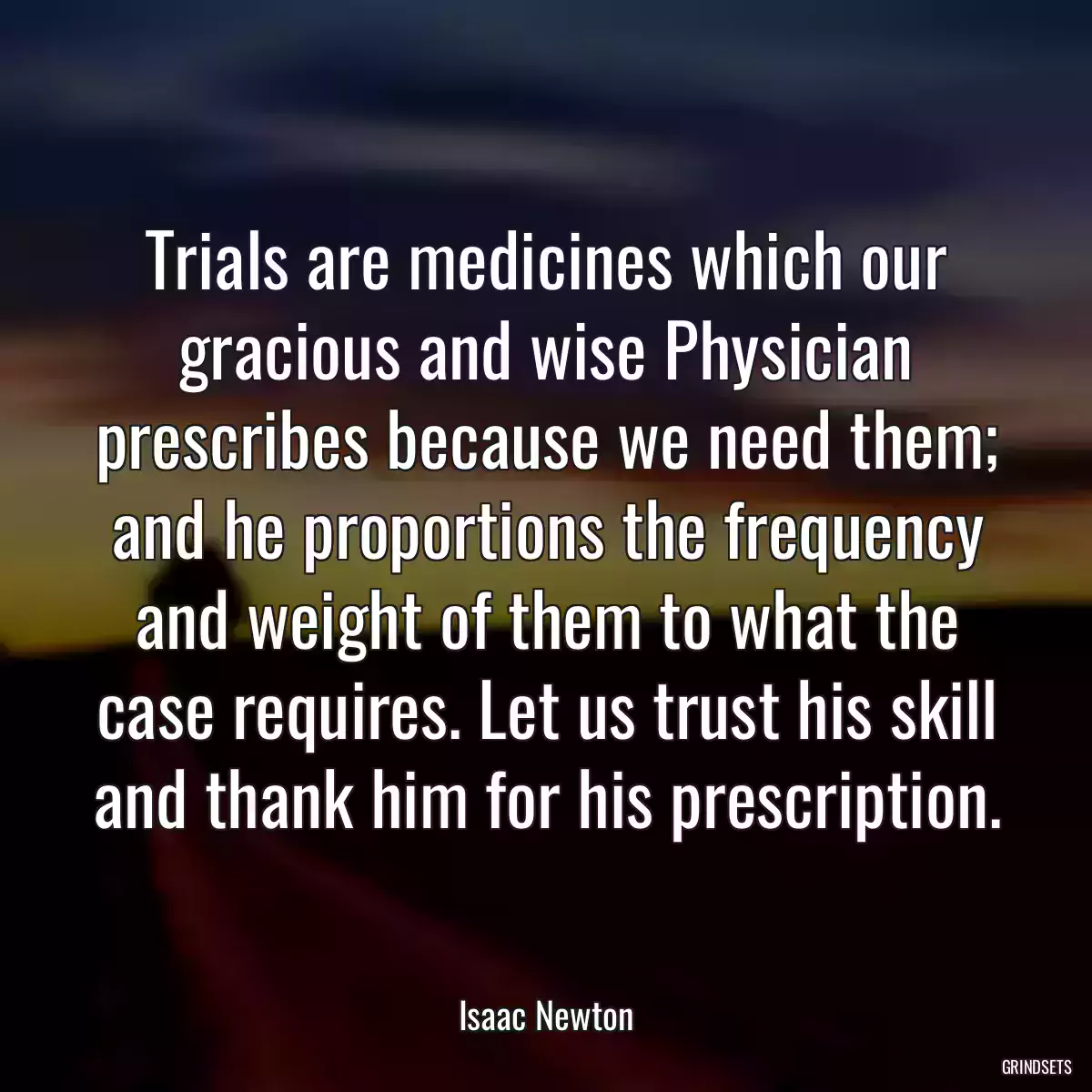 Trials are medicines which our gracious and wise Physician prescribes because we need them; and he proportions the frequency and weight of them to what the case requires. Let us trust his skill and thank him for his prescription.