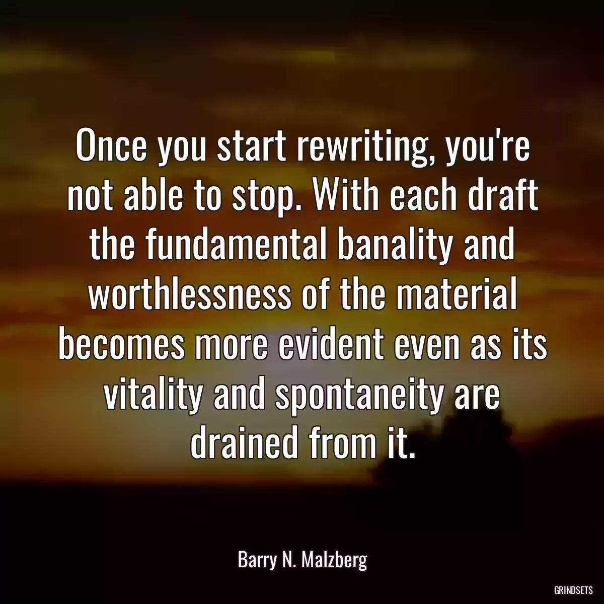 Once you start rewriting, you\'re not able to stop. With each draft the fundamental banality and worthlessness of the material becomes more evident even as its vitality and spontaneity are drained from it.