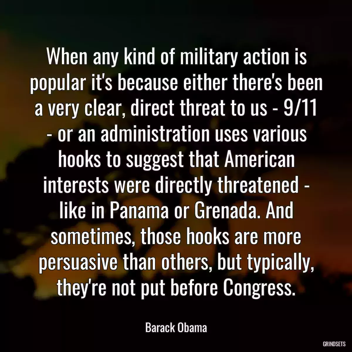 When any kind of military action is popular it\'s because either there\'s been a very clear, direct threat to us - 9/11 - or an administration uses various hooks to suggest that American interests were directly threatened - like in Panama or Grenada. And sometimes, those hooks are more persuasive than others, but typically, they\'re not put before Congress.