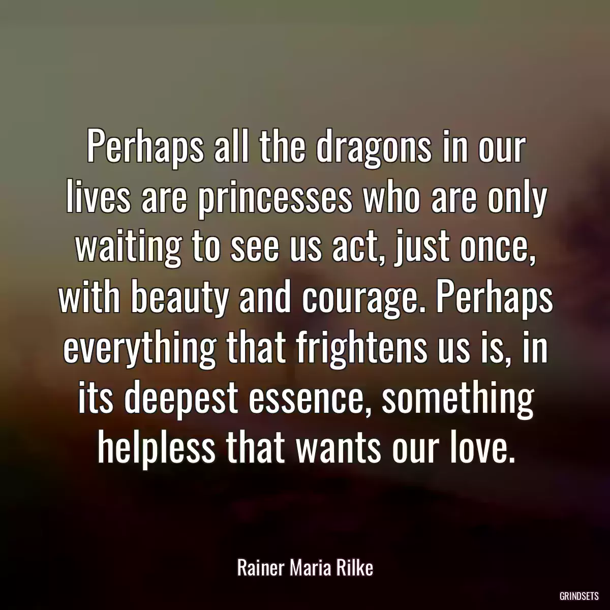 Perhaps all the dragons in our lives are princesses who are only waiting to see us act, just once, with beauty and courage. Perhaps everything that frightens us is, in its deepest essence, something helpless that wants our love.