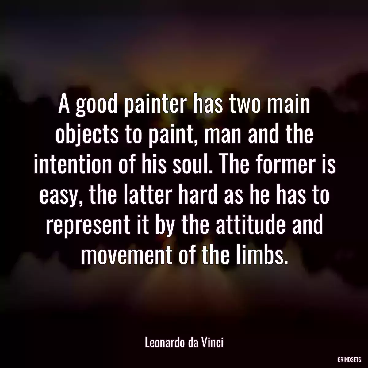 A good painter has two main objects to paint, man and the intention of his soul. The former is easy, the latter hard as he has to represent it by the attitude and movement of the limbs.