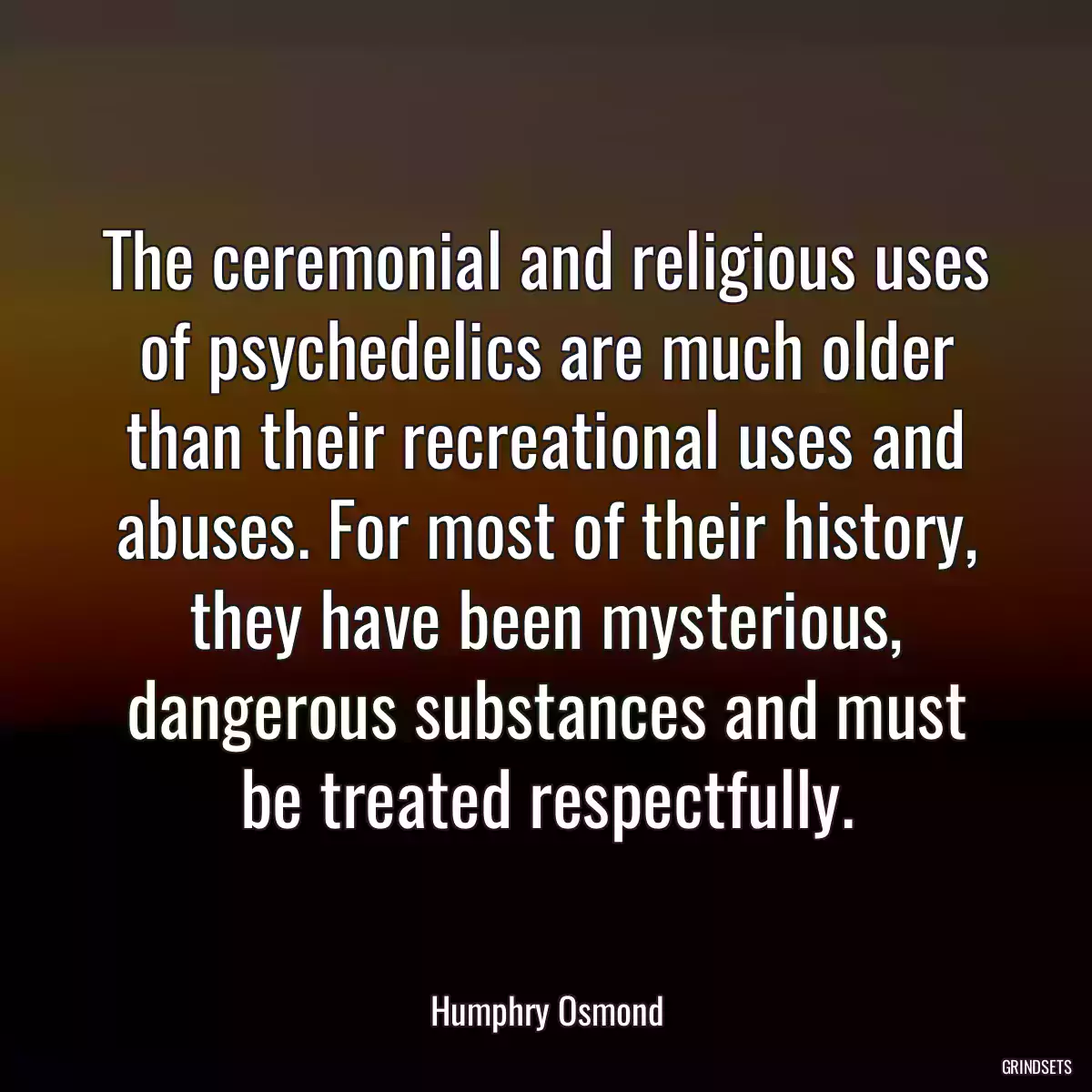 The ceremonial and religious uses of psychedelics are much older than their recreational uses and abuses. For most of their history, they have been mysterious, dangerous substances and must be treated respectfully.