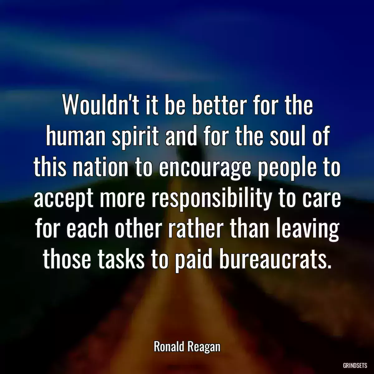 Wouldn\'t it be better for the human spirit and for the soul of this nation to encourage people to accept more responsibility to care for each other rather than leaving those tasks to paid bureaucrats.