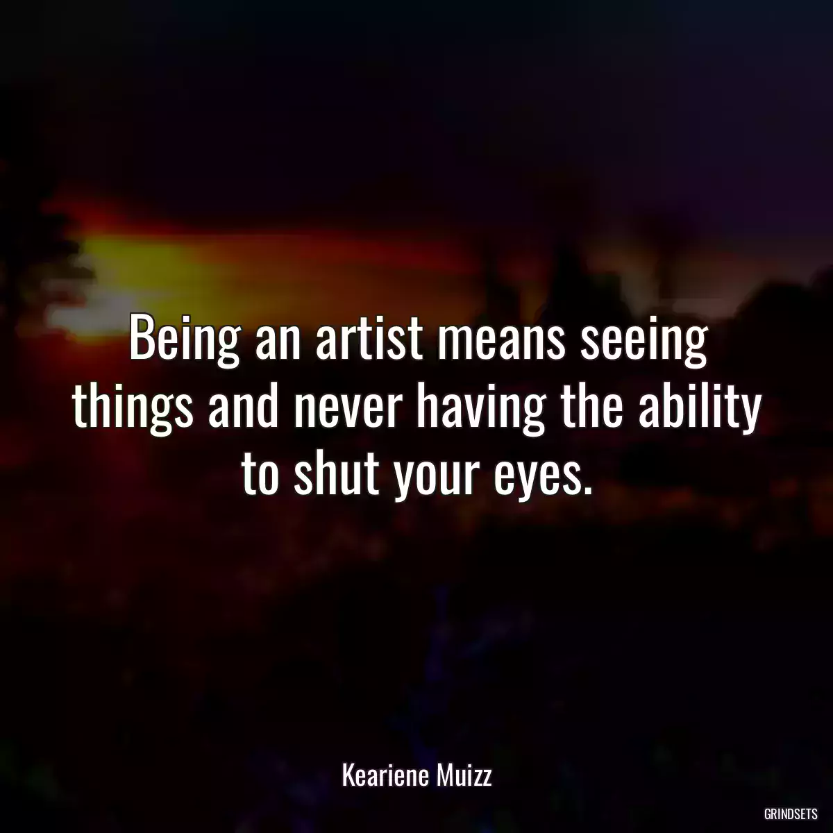 Being an artist means seeing things and never having the ability to shut your eyes.