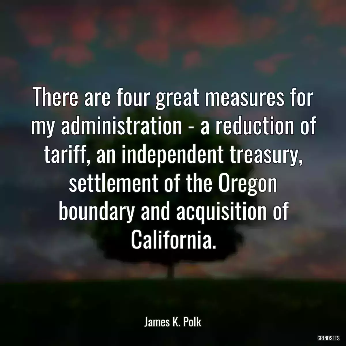 There are four great measures for my administration - a reduction of tariff, an independent treasury, settlement of the Oregon boundary and acquisition of California.