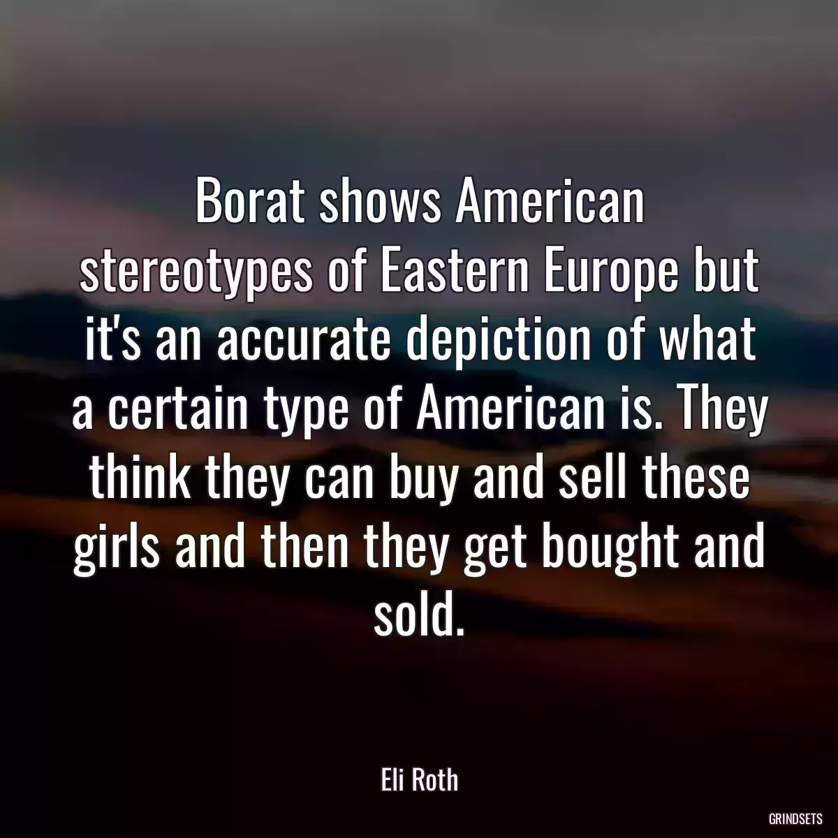 Borat shows American stereotypes of Eastern Europe but it\'s an accurate depiction of what a certain type of American is. They think they can buy and sell these girls and then they get bought and sold.