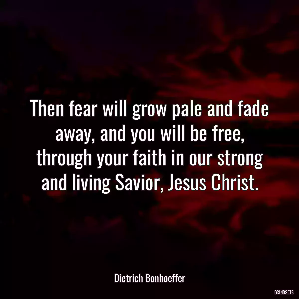 Then fear will grow pale and fade away, and you will be free, through your faith in our strong and living Savior, Jesus Christ.