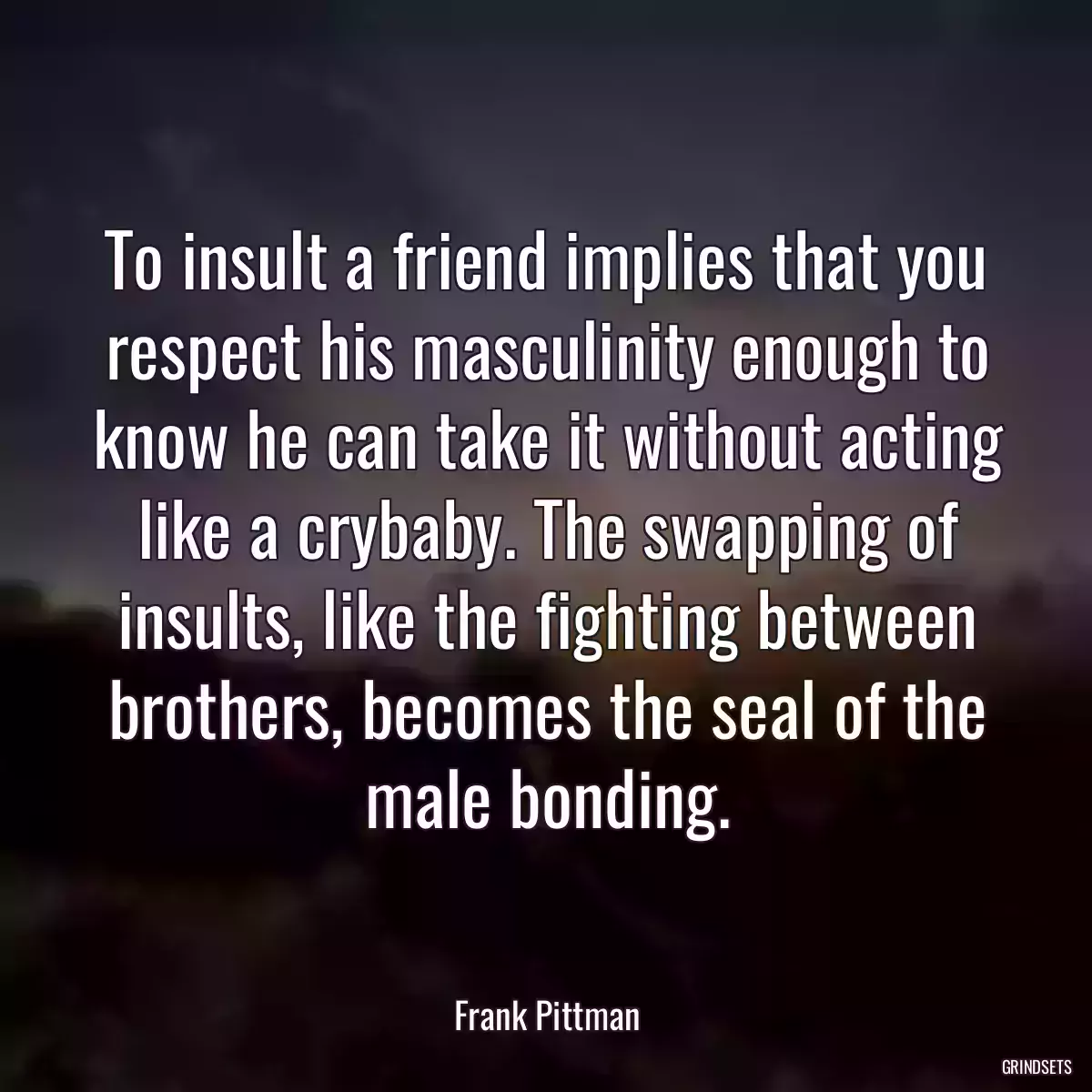 To insult a friend implies that you respect his masculinity enough to know he can take it without acting like a crybaby. The swapping of insults, like the fighting between brothers, becomes the seal of the male bonding.