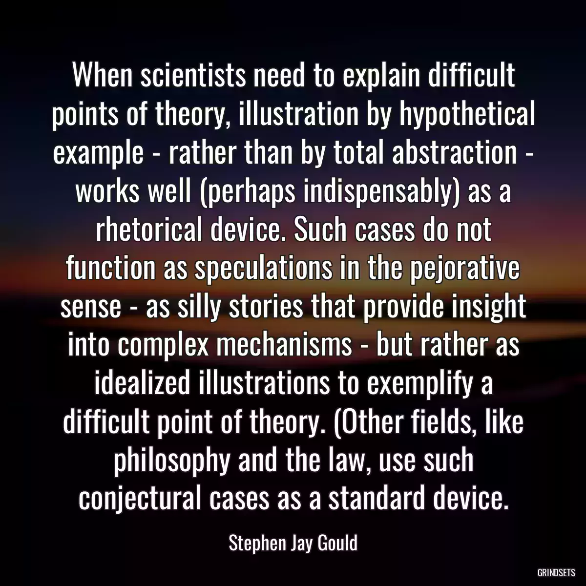 When scientists need to explain difficult points of theory, illustration by hypothetical example - rather than by total abstraction - works well (perhaps indispensably) as a rhetorical device. Such cases do not function as speculations in the pejorative sense - as silly stories that provide insight into complex mechanisms - but rather as idealized illustrations to exemplify a difficult point of theory. (Other fields, like philosophy and the law, use such conjectural cases as a standard device.