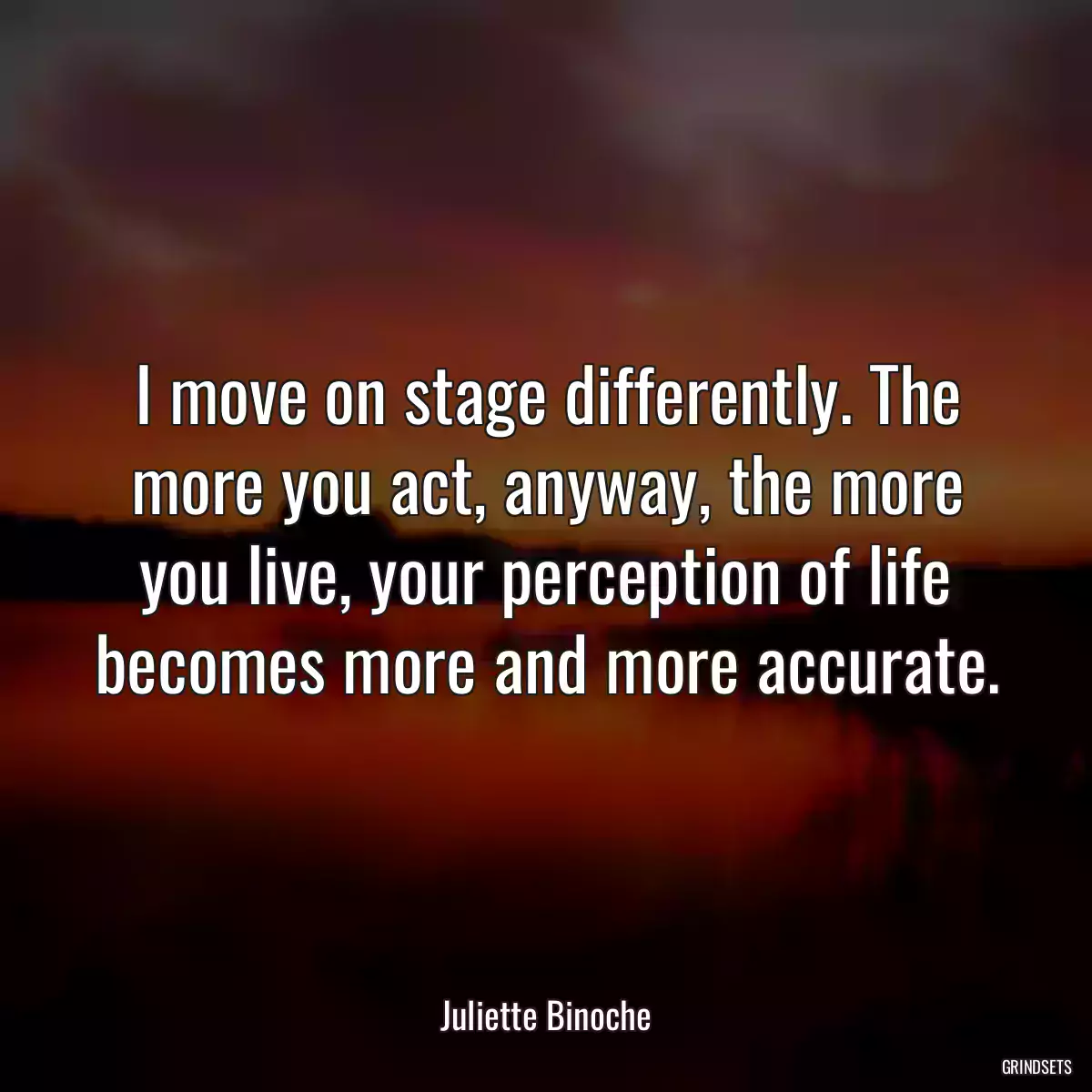 I move on stage differently. The more you act, anyway, the more you live, your perception of life becomes more and more accurate.