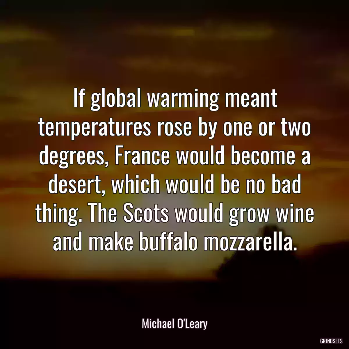 If global warming meant temperatures rose by one or two degrees, France would become a desert, which would be no bad thing. The Scots would grow wine and make buffalo mozzarella.