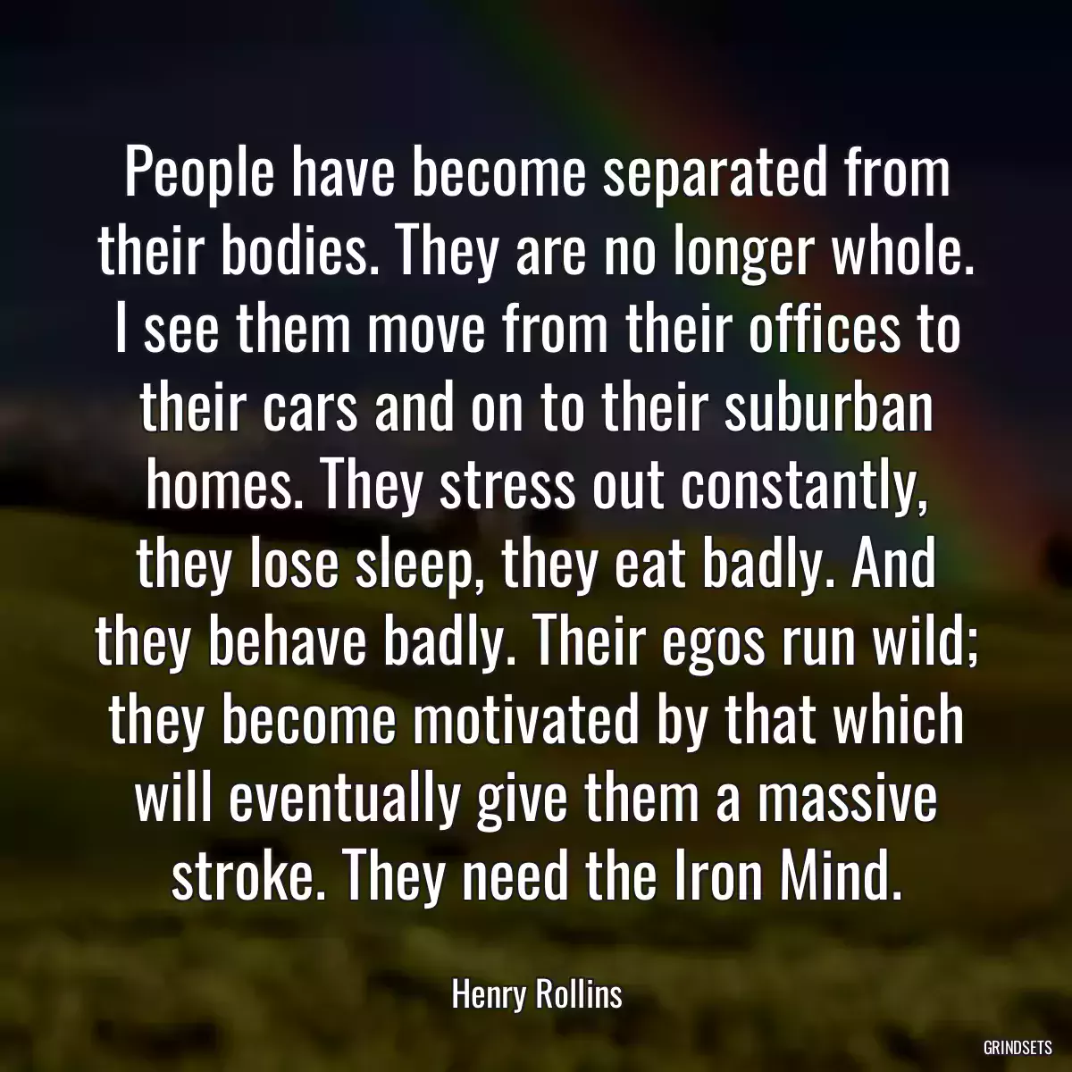 People have become separated from their bodies. They are no longer whole. I see them move from their offices to their cars and on to their suburban homes. They stress out constantly, they lose sleep, they eat badly. And they behave badly. Their egos run wild; they become motivated by that which will eventually give them a massive stroke. They need the Iron Mind.