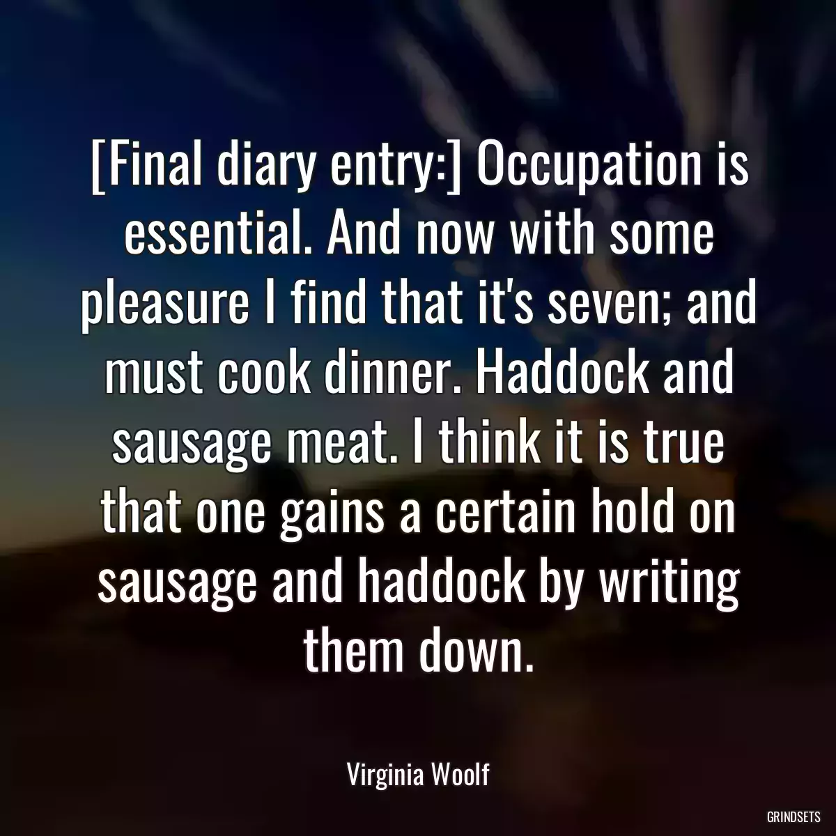 [Final diary entry:] Occupation is essential. And now with some pleasure I find that it\'s seven; and must cook dinner. Haddock and sausage meat. I think it is true that one gains a certain hold on sausage and haddock by writing them down.