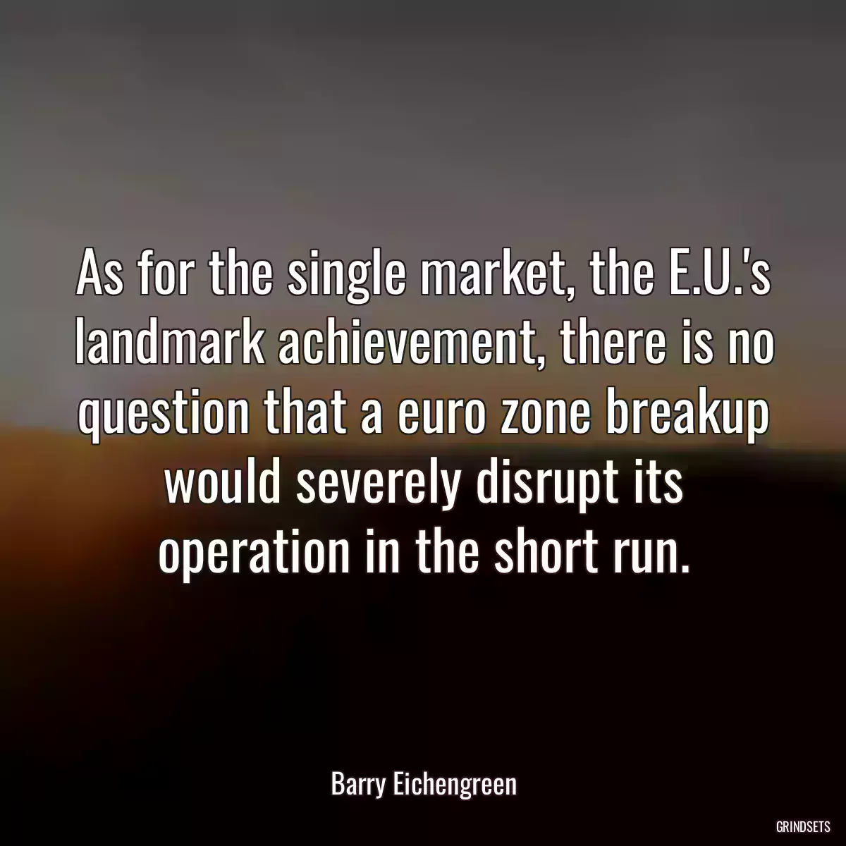 As for the single market, the E.U.\'s landmark achievement, there is no question that a euro zone breakup would severely disrupt its operation in the short run.