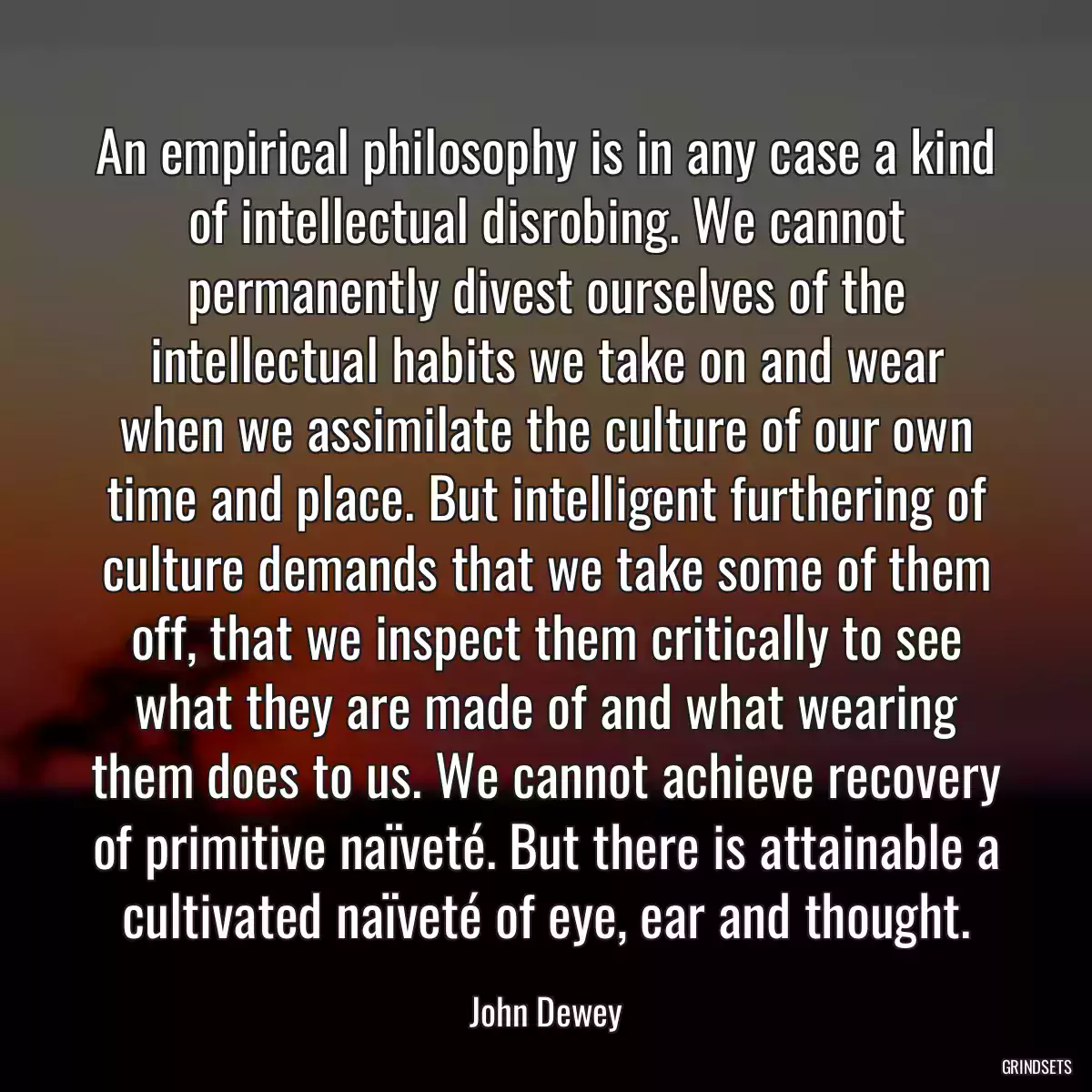 An empirical philosophy is in any case a kind of intellectual disrobing. We cannot permanently divest ourselves of the intellectual habits we take on and wear when we assimilate the culture of our own time and place. But intelligent furthering of culture demands that we take some of them off, that we inspect them critically to see what they are made of and what wearing them does to us. We cannot achieve recovery of primitive naïveté. But there is attainable a cultivated naïveté of eye, ear and thought.