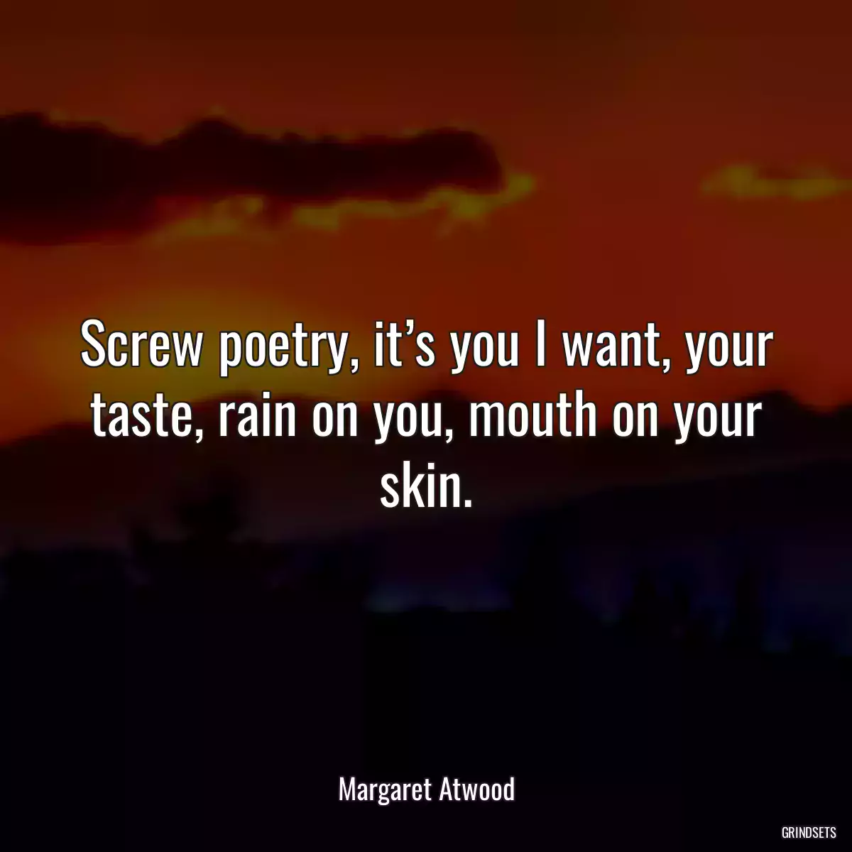 Screw poetry, it’s you I want, your taste, rain on you, mouth on your skin.