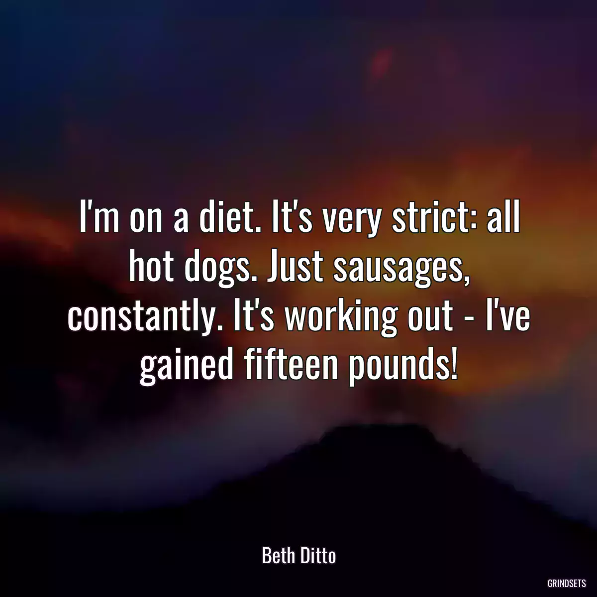 I\'m on a diet. It\'s very strict: all hot dogs. Just sausages, constantly. It\'s working out - I\'ve gained fifteen pounds!