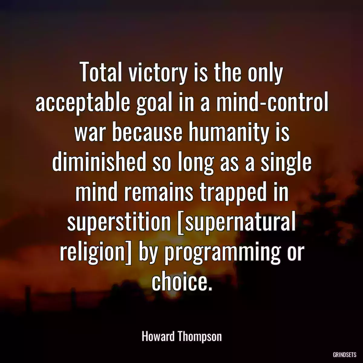 Total victory is the only acceptable goal in a mind-control war because humanity is diminished so long as a single mind remains trapped in superstition [supernatural religion] by programming or choice.