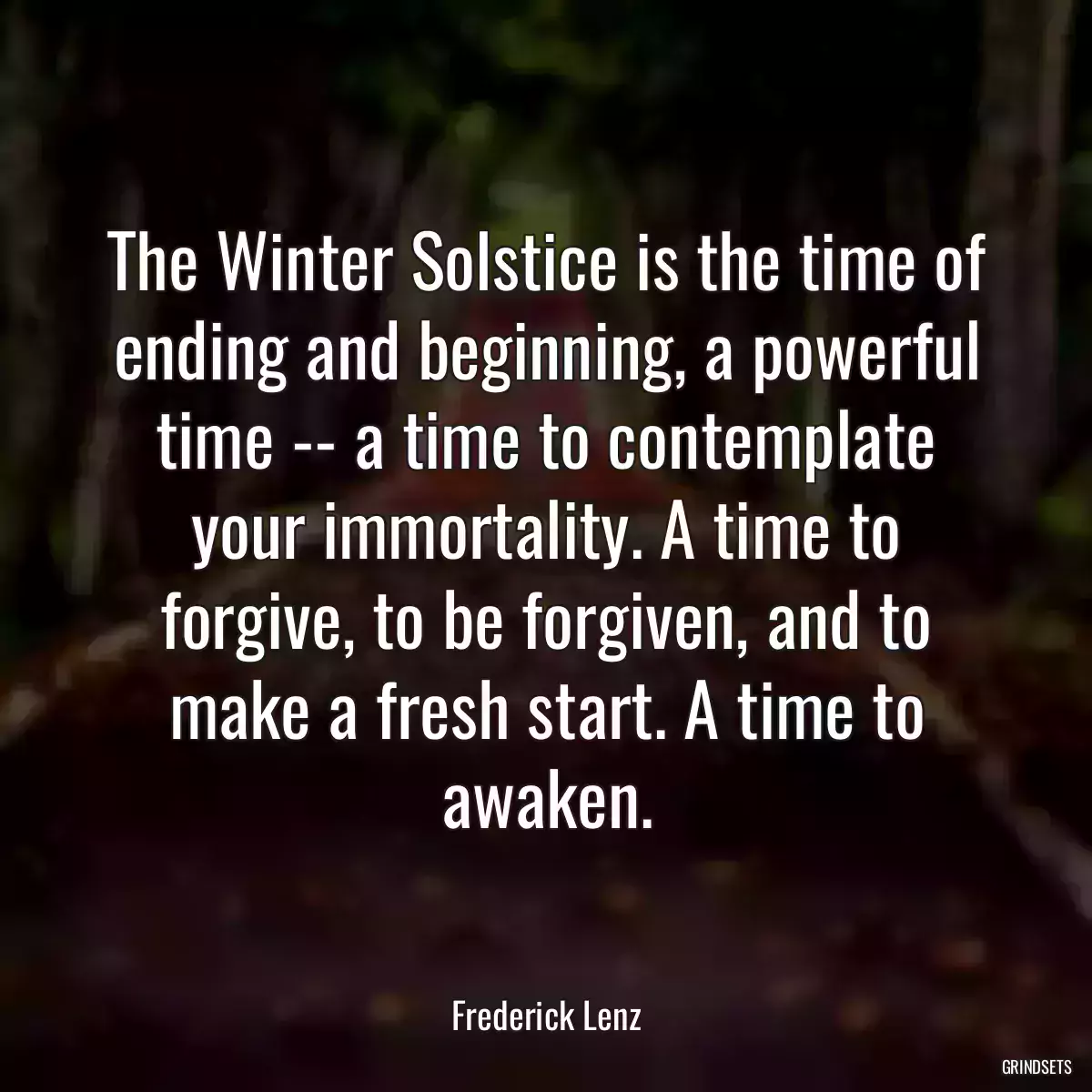 The Winter Solstice is the time of ending and beginning, a powerful time -- a time to contemplate your immortality. A time to forgive, to be forgiven, and to make a fresh start. A time to awaken.