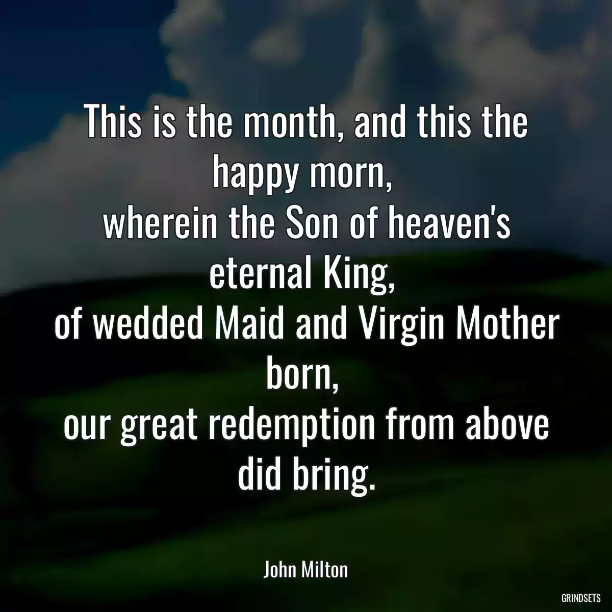 This is the month, and this the happy morn, 
wherein the Son of heaven\'s eternal King, 
of wedded Maid and Virgin Mother born, 
our great redemption from above did bring.