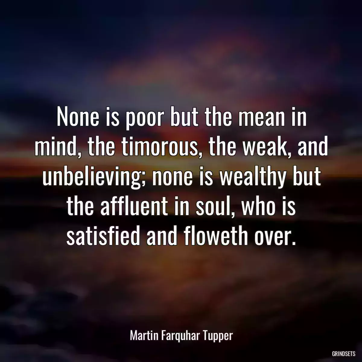 None is poor but the mean in mind, the timorous, the weak, and unbelieving; none is wealthy but the affluent in soul, who is satisfied and floweth over.