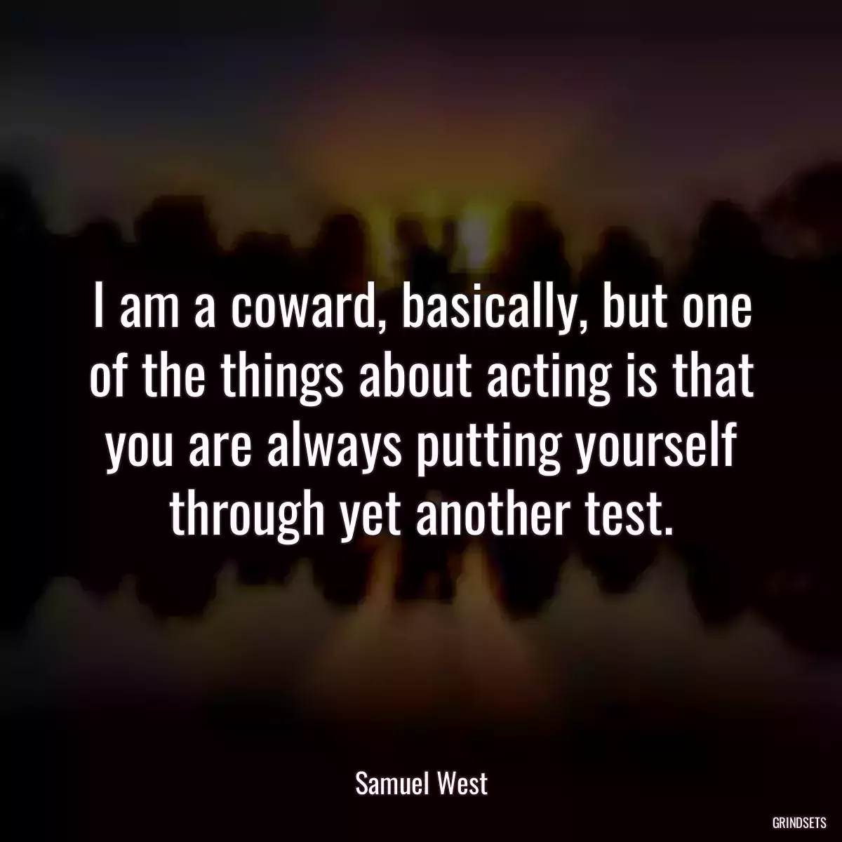 I am a coward, basically, but one of the things about acting is that you are always putting yourself through yet another test.