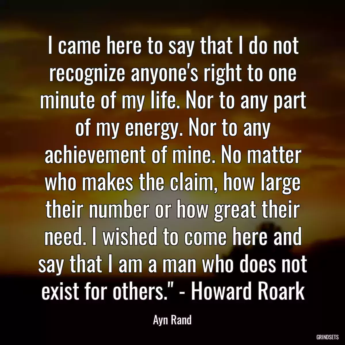 I came here to say that I do not recognize anyone\'s right to one minute of my life. Nor to any part of my energy. Nor to any achievement of mine. No matter who makes the claim, how large their number or how great their need. I wished to come here and say that I am a man who does not exist for others.\