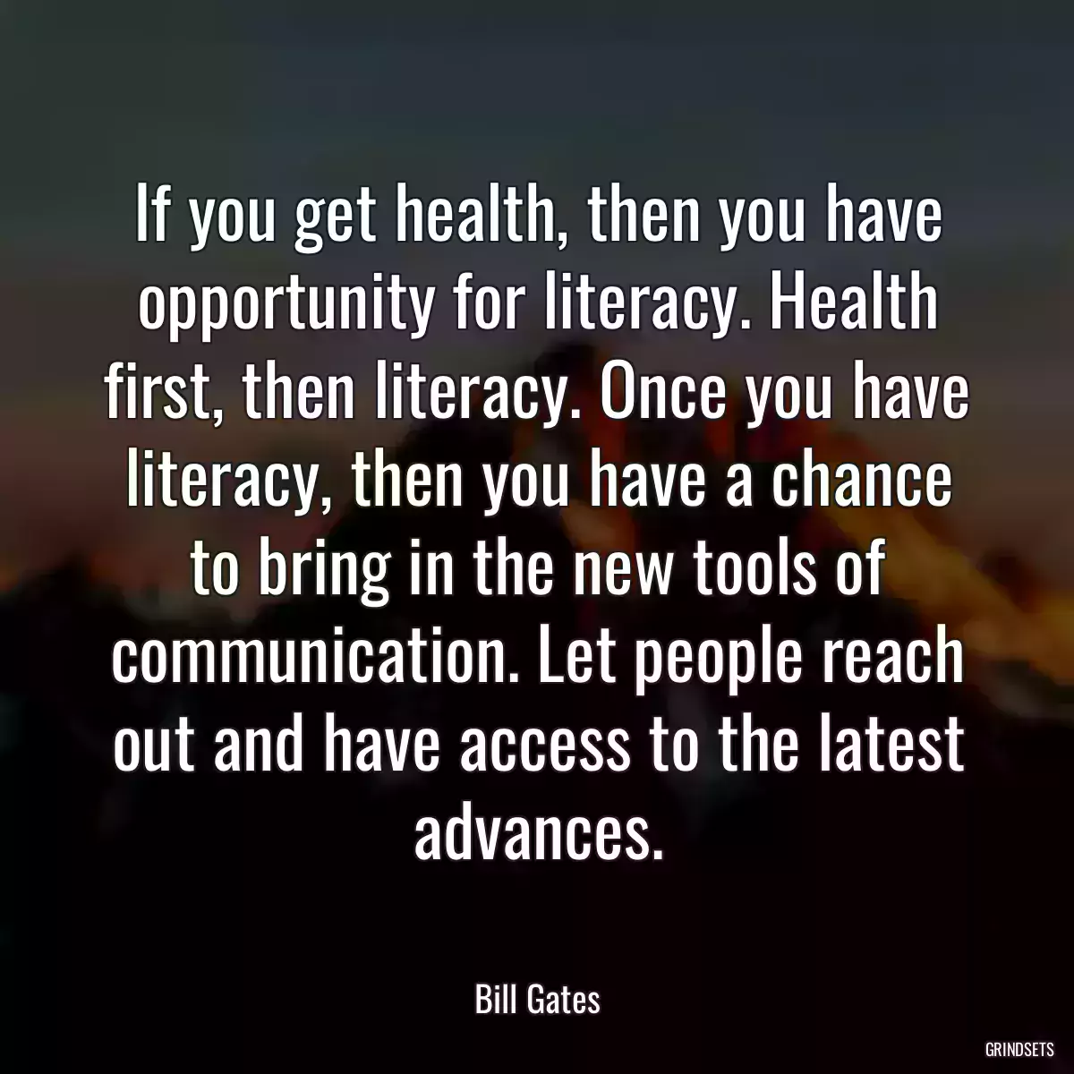 If you get health, then you have opportunity for literacy. Health first, then literacy. Once you have literacy, then you have a chance to bring in the new tools of communication. Let people reach out and have access to the latest advances.