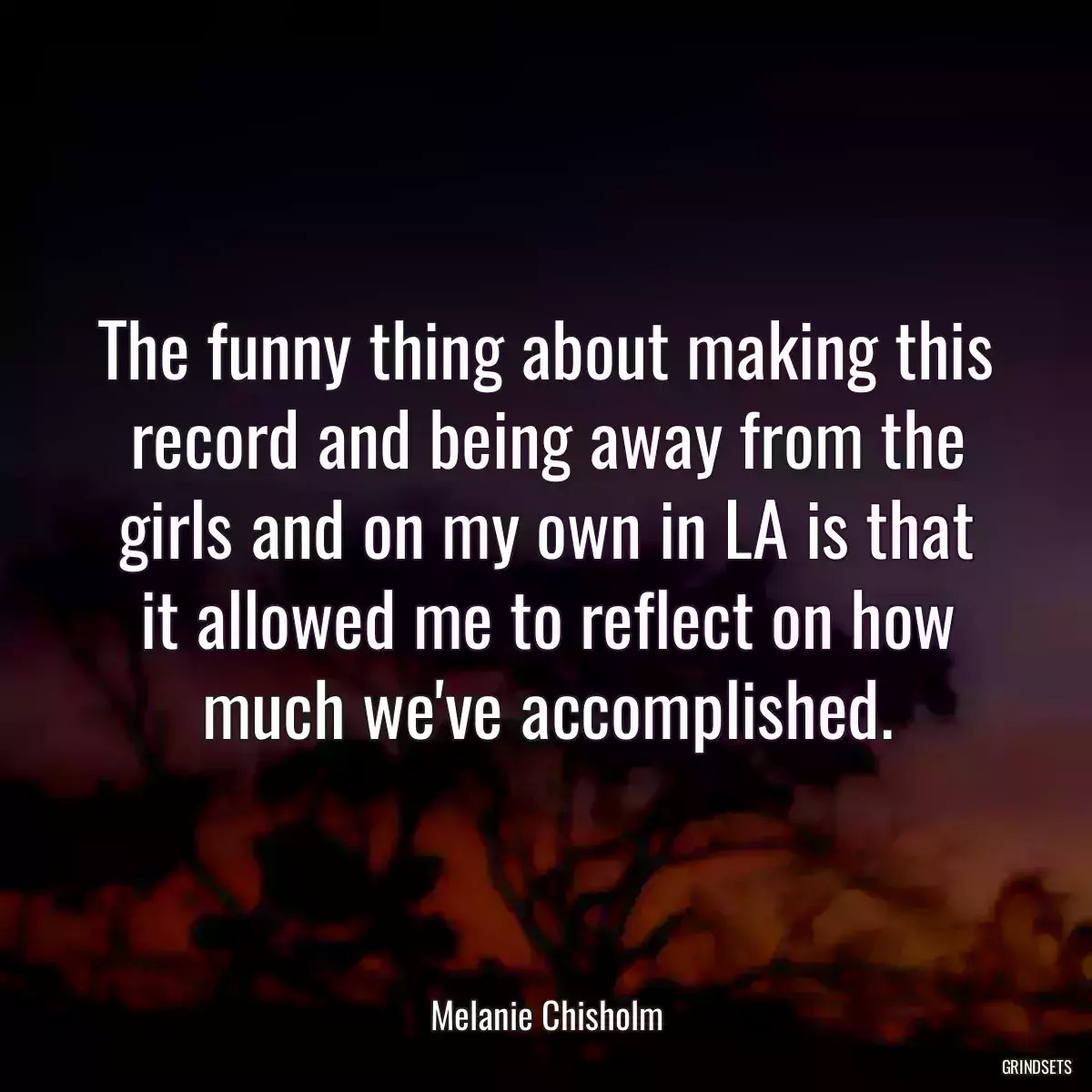 The funny thing about making this record and being away from the girls and on my own in LA is that it allowed me to reflect on how much we\'ve accomplished.