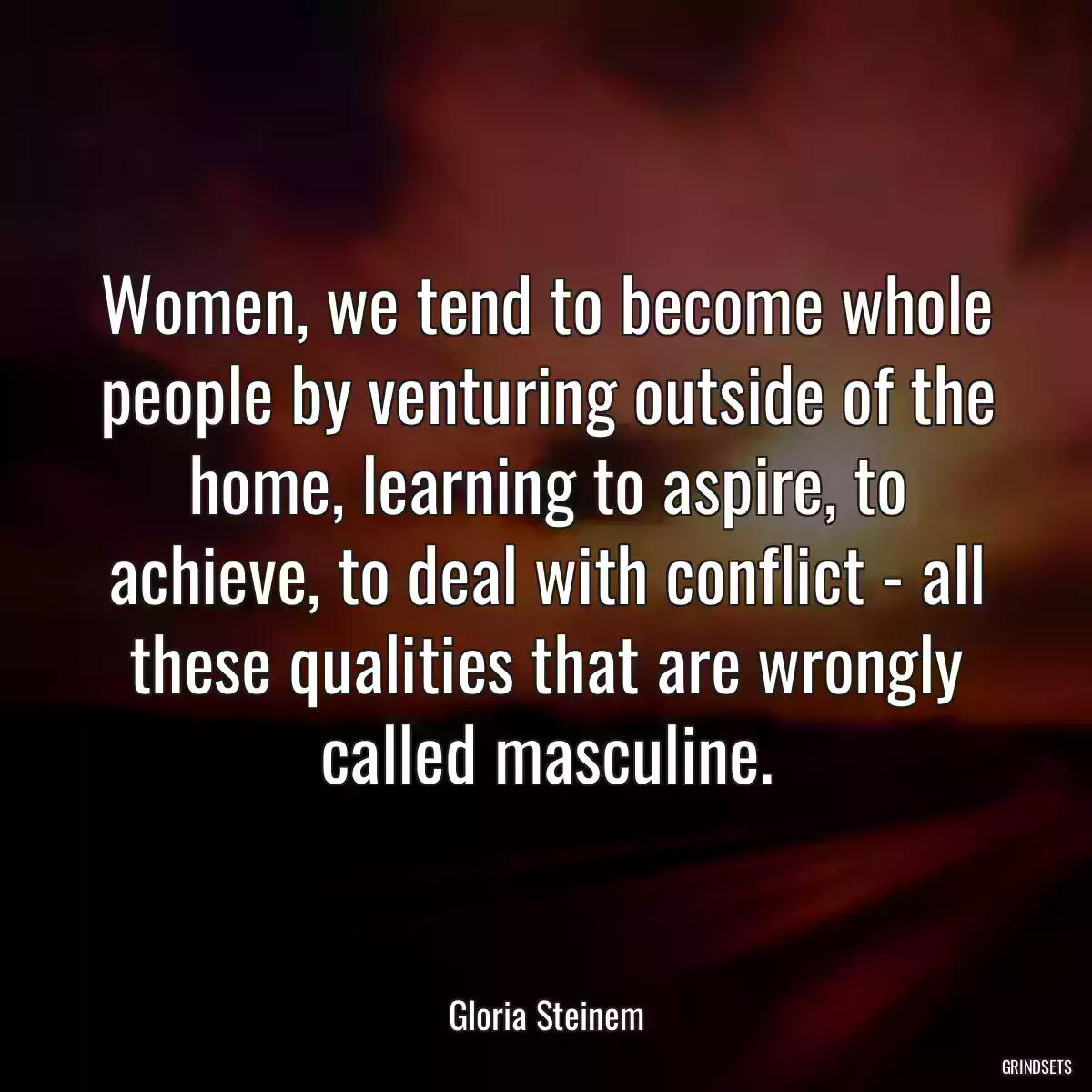 Women, we tend to become whole people by venturing outside of the home, learning to aspire, to achieve, to deal with conflict - all these qualities that are wrongly called masculine.