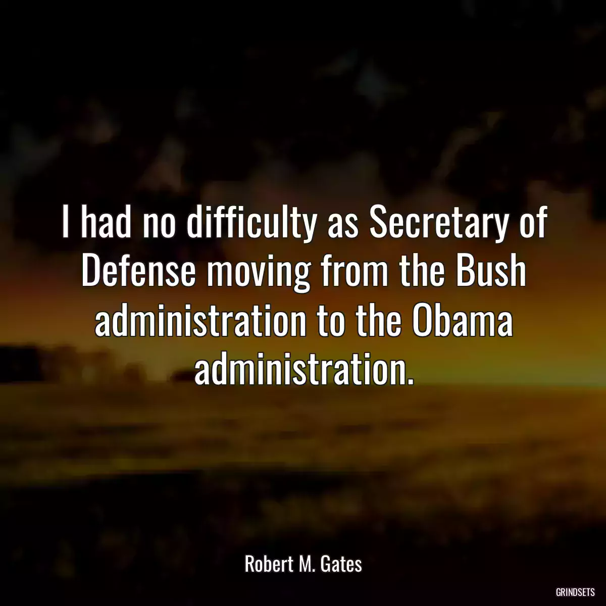 I had no difficulty as Secretary of Defense moving from the Bush administration to the Obama administration.