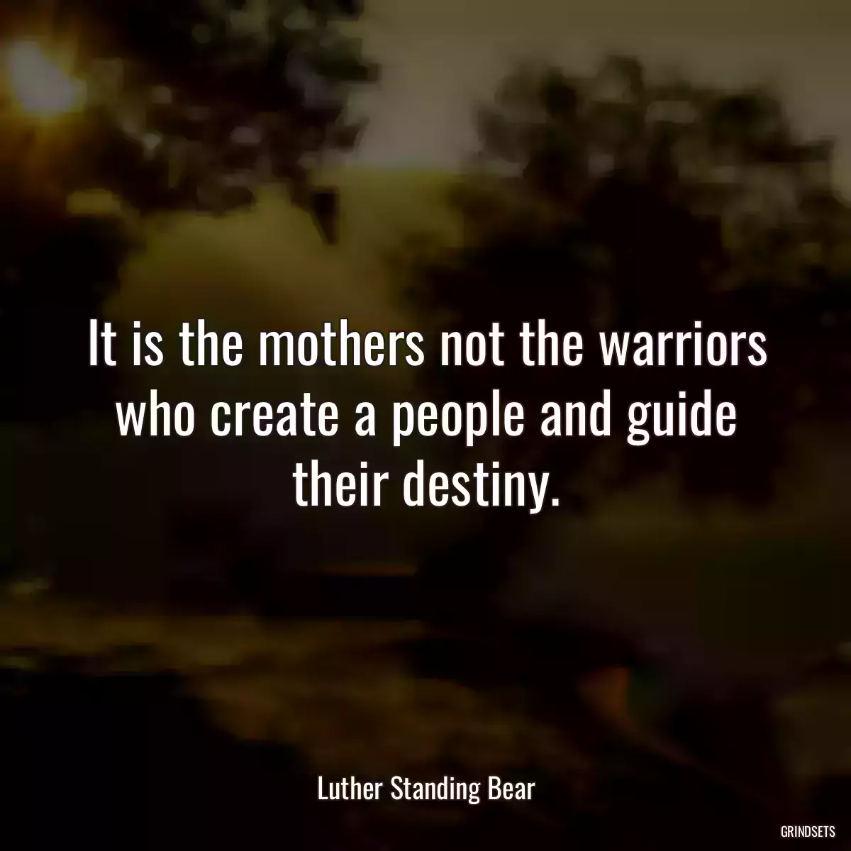 It is the mothers not the warriors who create a people and guide their destiny.