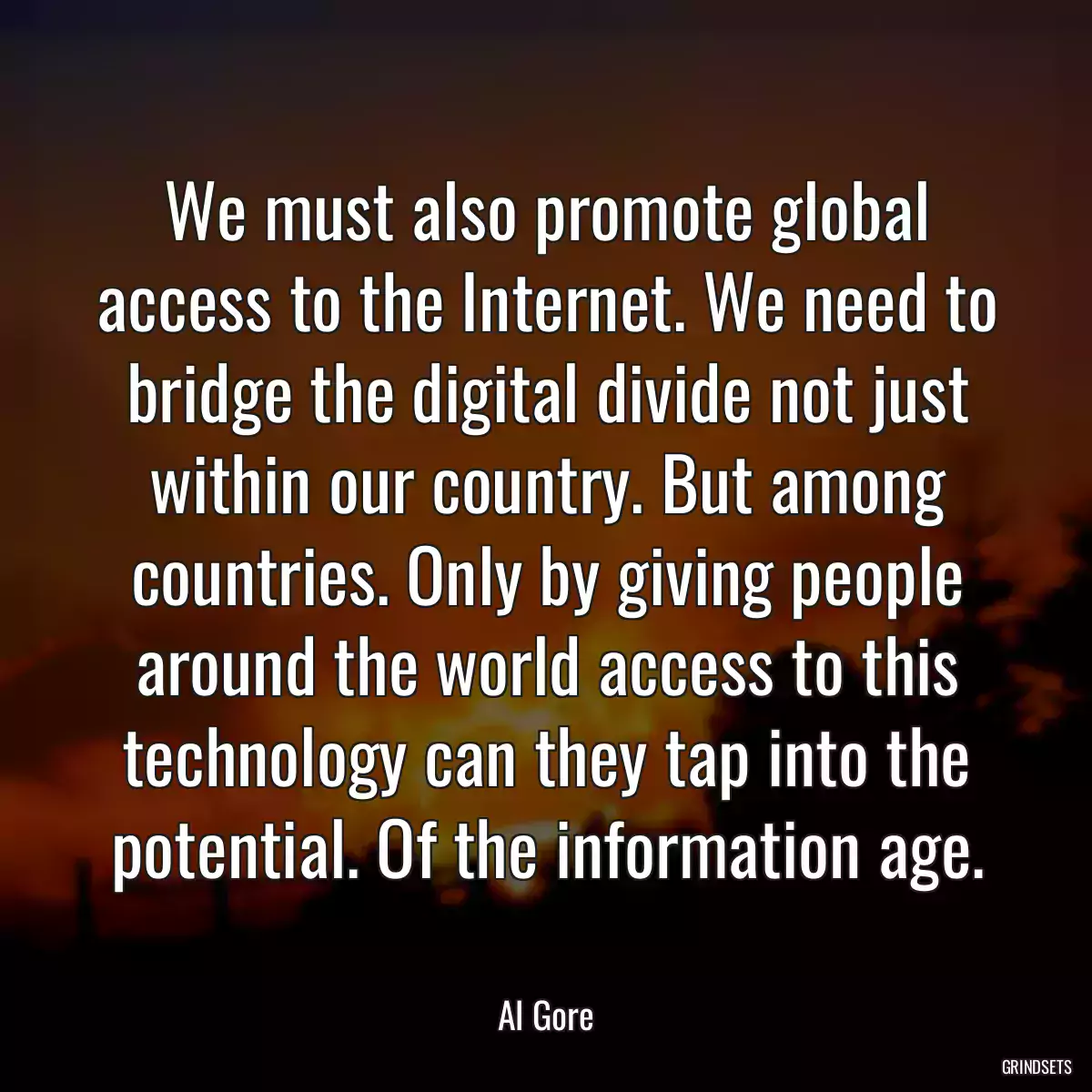 We must also promote global access to the Internet. We need to bridge the digital divide not just within our country. But among countries. Only by giving people around the world access to this technology can they tap into the potential. Of the information age.