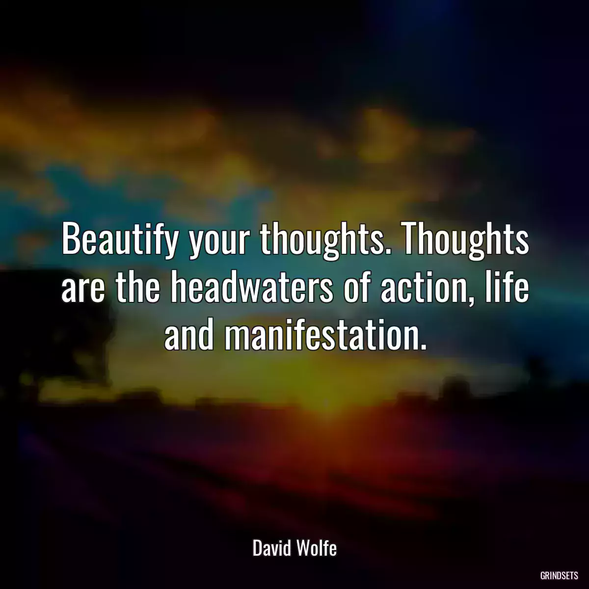 Beautify your thoughts. Thoughts are the headwaters of action, life and manifestation.