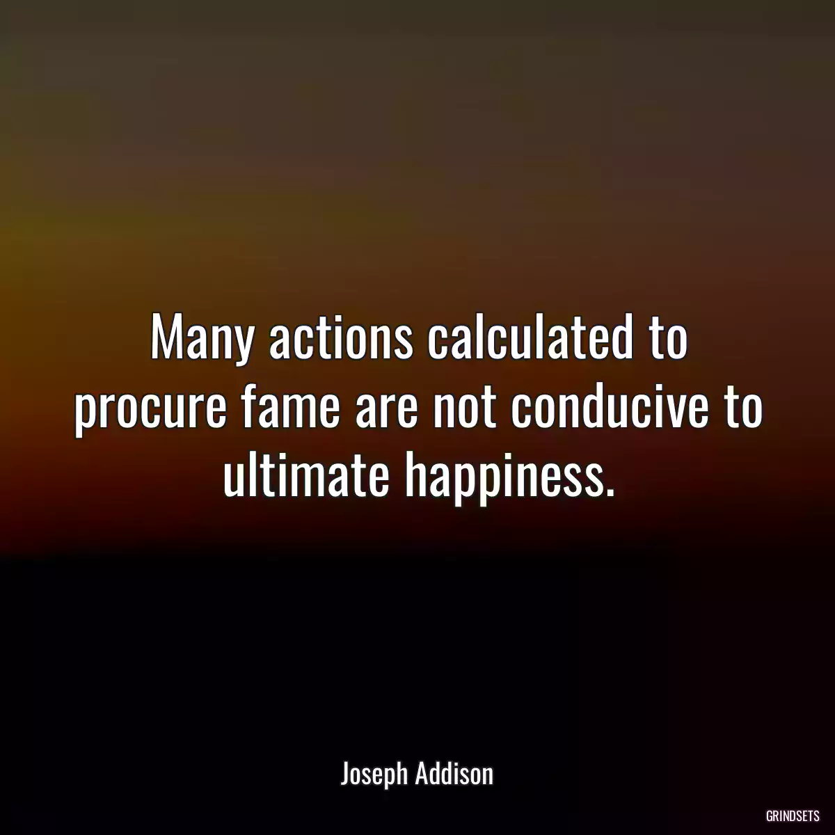 Many actions calculated to procure fame are not conducive to ultimate happiness.