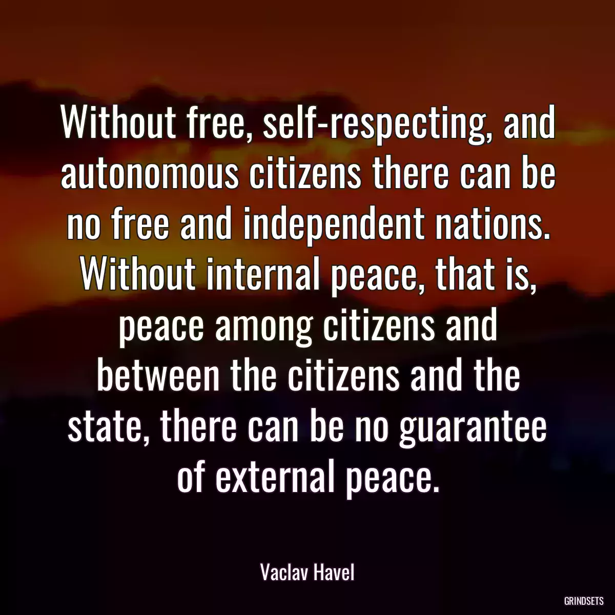 Without free, self-respecting, and autonomous citizens there can be no free and independent nations. Without internal peace, that is, peace among citizens and between the citizens and the state, there can be no guarantee of external peace.