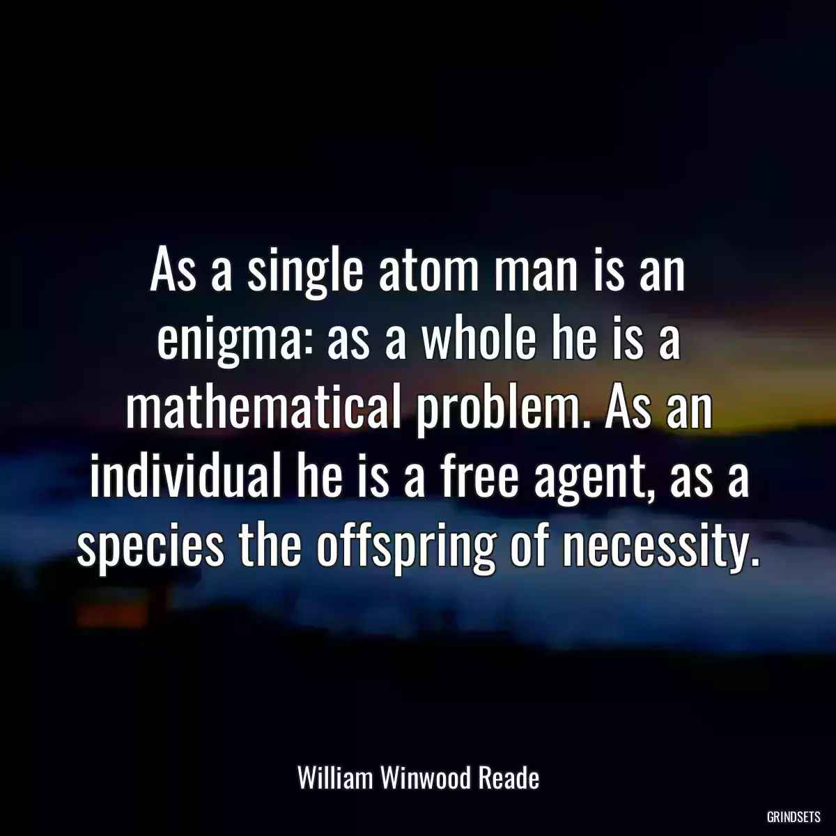 As a single atom man is an enigma: as a whole he is a mathematical problem. As an individual he is a free agent, as a species the offspring of necessity.