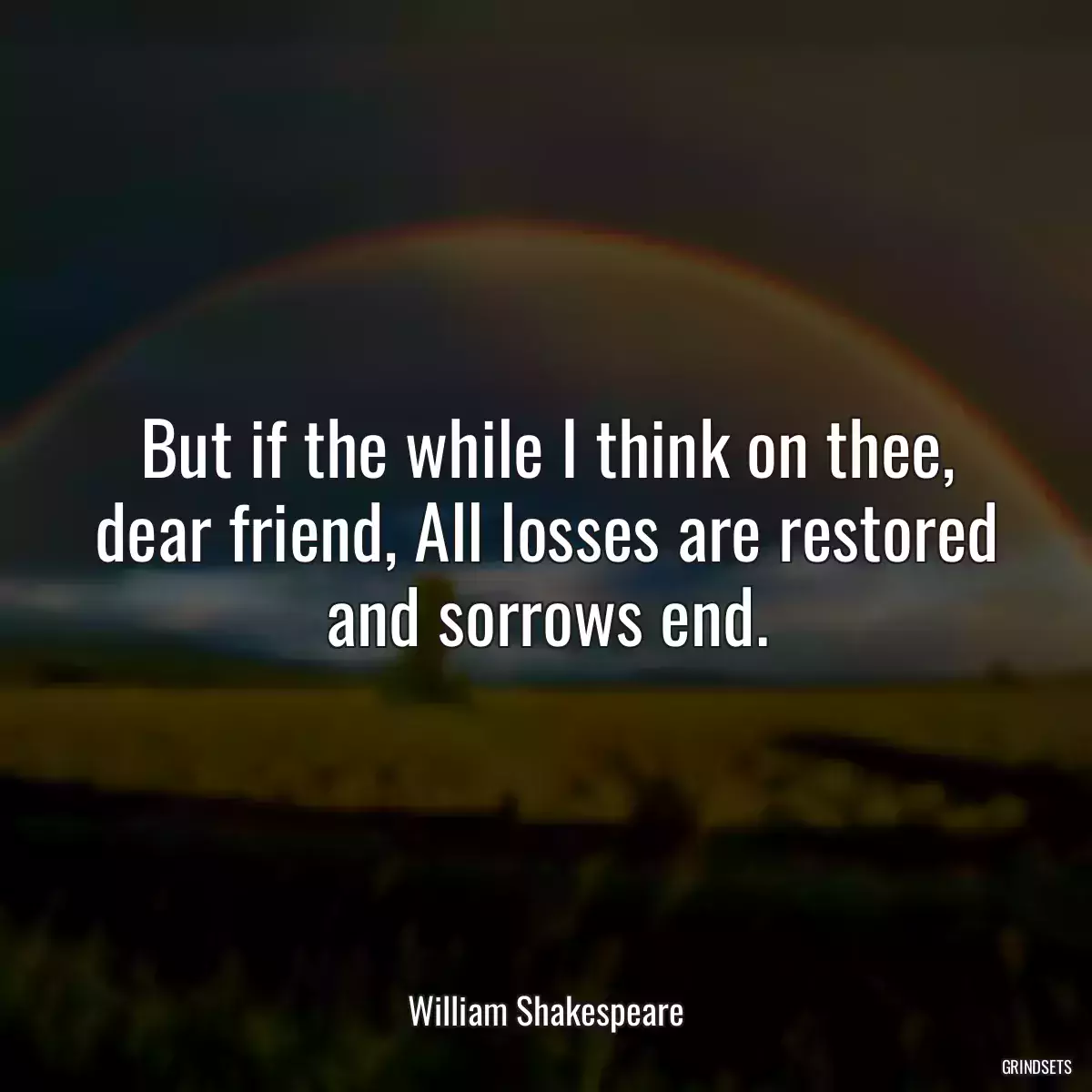 But if the while I think on thee, dear friend, All losses are restored and sorrows end.