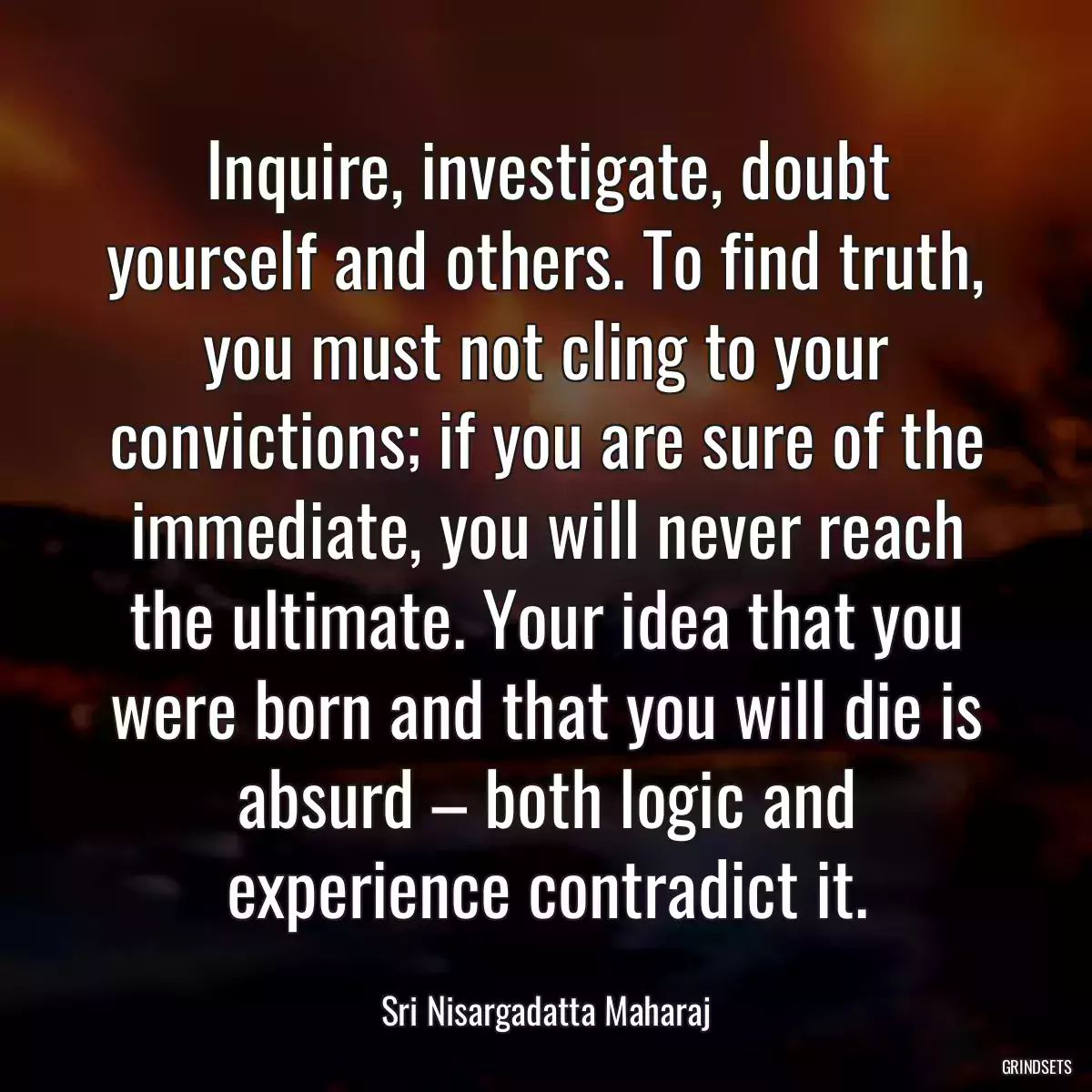 Inquire, investigate, doubt yourself and others. To find truth, you must not cling to your convictions; if you are sure of the immediate, you will never reach the ultimate. Your idea that you were born and that you will die is absurd – both logic and experience contradict it.