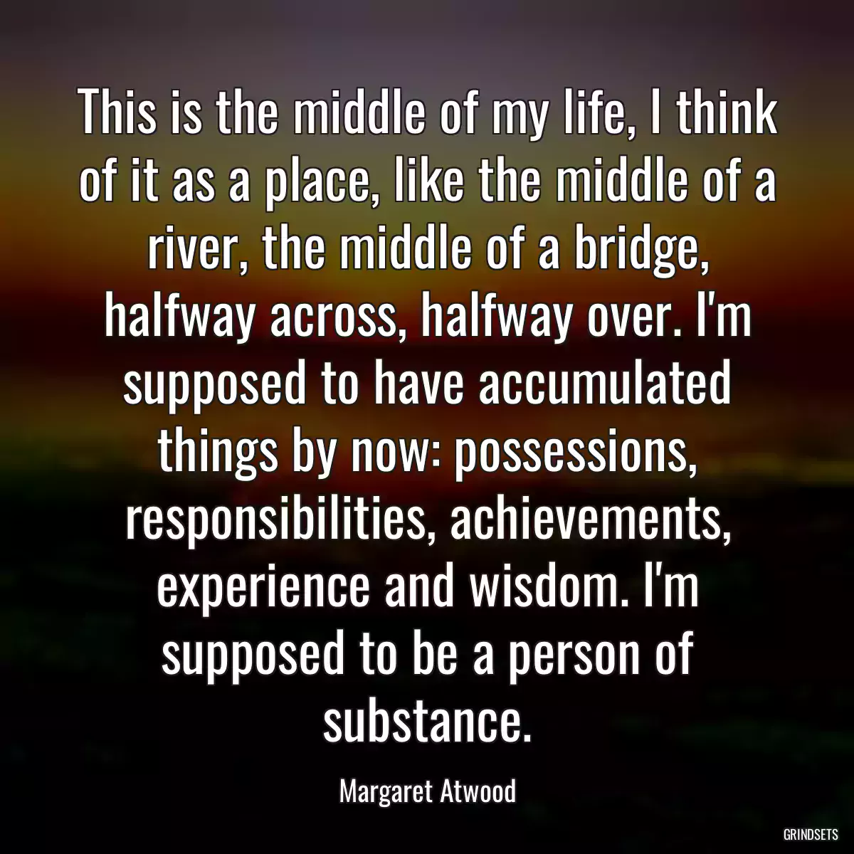 This is the middle of my life, I think of it as a place, like the middle of a river, the middle of a bridge, halfway across, halfway over. I\'m supposed to have accumulated things by now: possessions, responsibilities, achievements, experience and wisdom. I\'m supposed to be a person of substance.