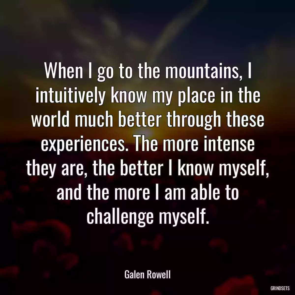 When I go to the mountains, I intuitively know my place in the world much better through these experiences. The more intense they are, the better I know myself, and the more I am able to challenge myself.